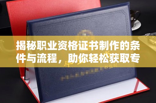 永济揭秘职业资格证书制作的条件与流程，助你轻松获取专业认证