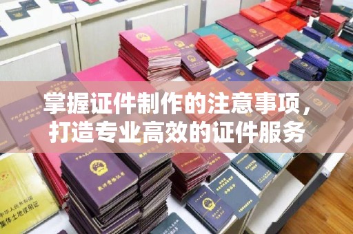 永济掌握证件制作的注意事项，打造专业高效的证件服务